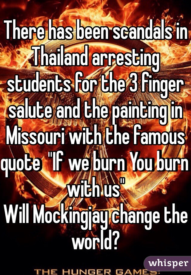 There has been scandals in Thailand arresting students for the 3 finger salute and the painting in Missouri with the famous quote  "If we burn You burn with us"
Will Mockingjay change the world?
