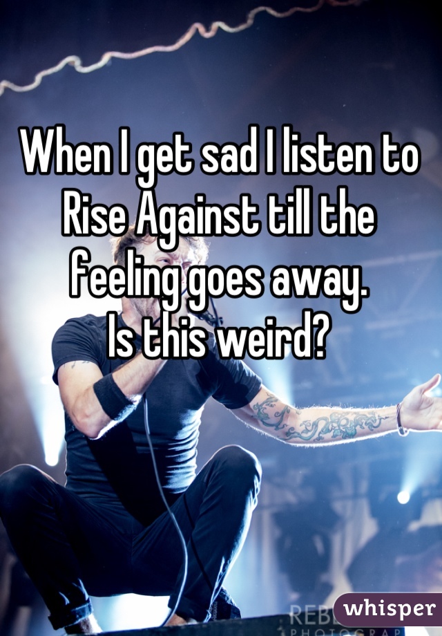 When I get sad I listen to Rise Against till the feeling goes away. 
Is this weird?