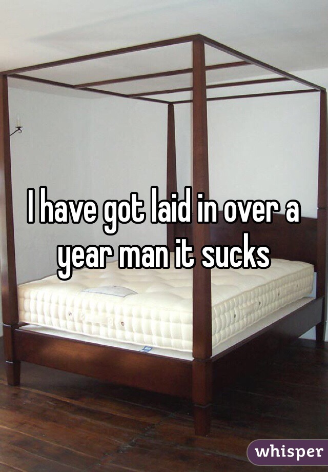 I have got laid in over a year man it sucks 