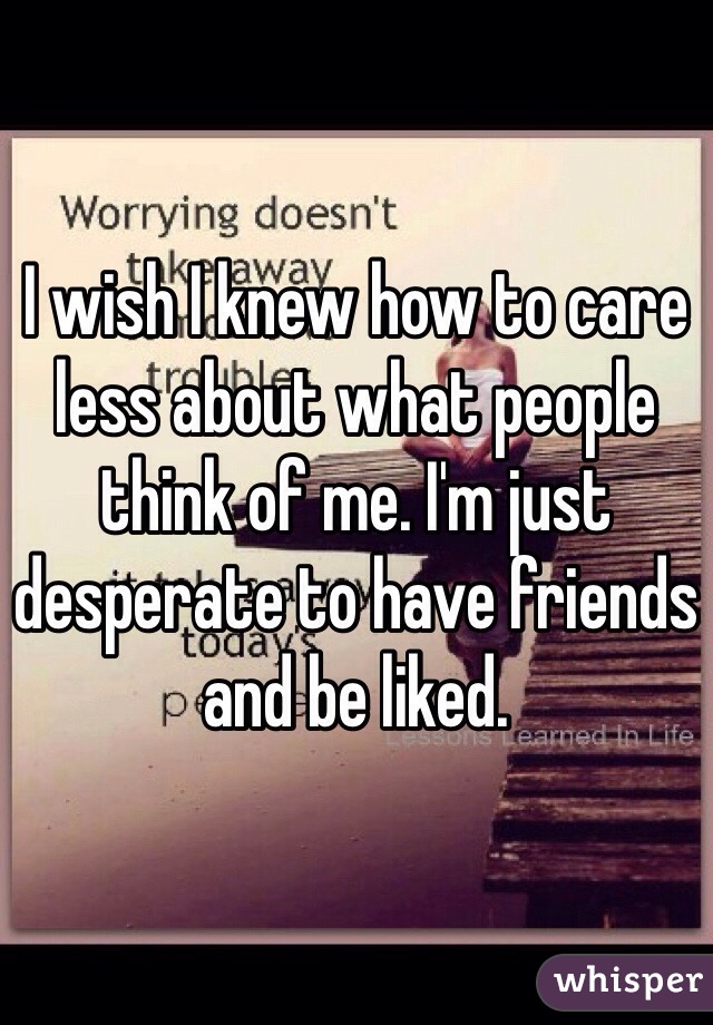 I wish I knew how to care less about what people think of me. I'm just desperate to have friends and be liked. 