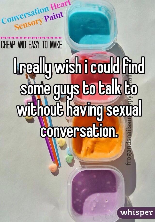 I really wish i could find some guys to talk to without having sexual conversation.