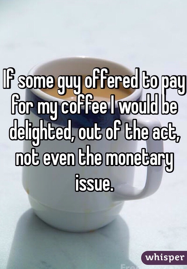 If some guy offered to pay for my coffee I would be delighted, out of the act, not even the monetary issue. 