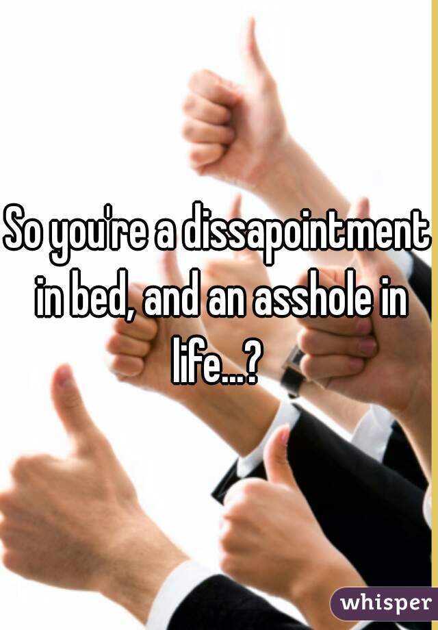 So you're a dissapointment in bed, and an asshole in life...? 