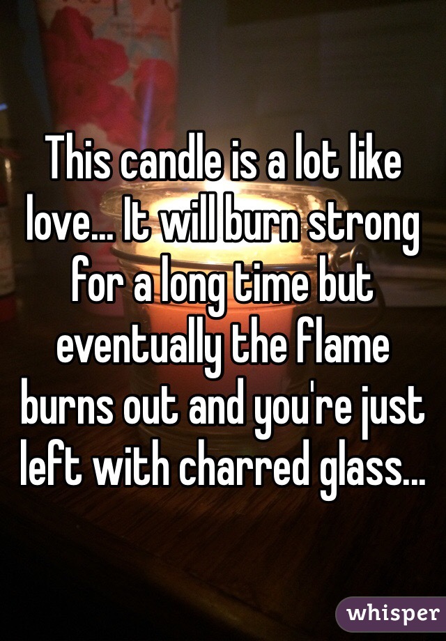 This candle is a lot like love... It will burn strong for a long time but eventually the flame burns out and you're just left with charred glass...