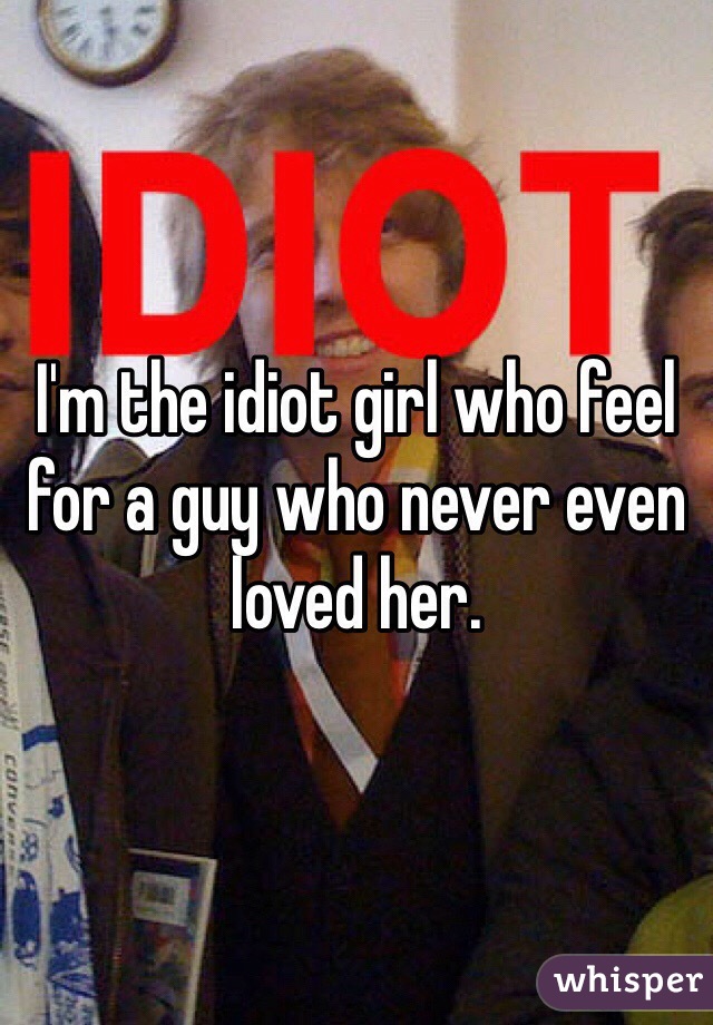 I'm the idiot girl who feel for a guy who never even loved her. 