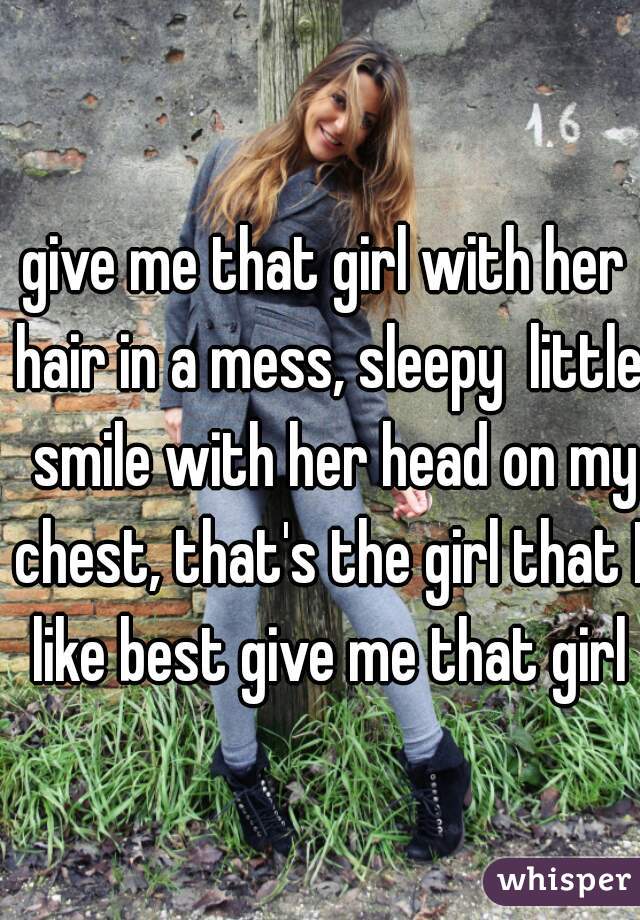 give me that girl with her hair in a mess, sleepy  little  smile with her head on my chest, that's the girl that I like best give me that girl