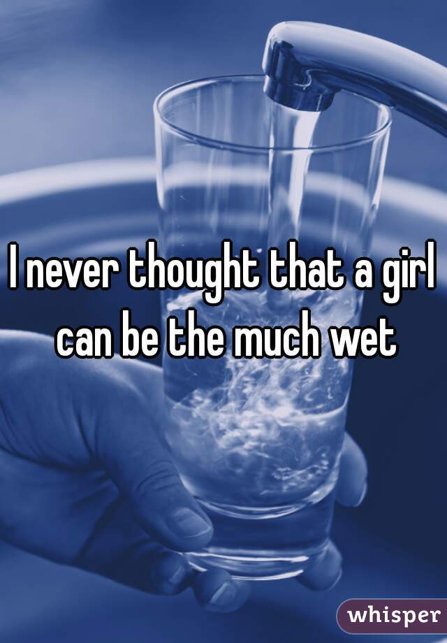 I never thought that a girl can be the much wet