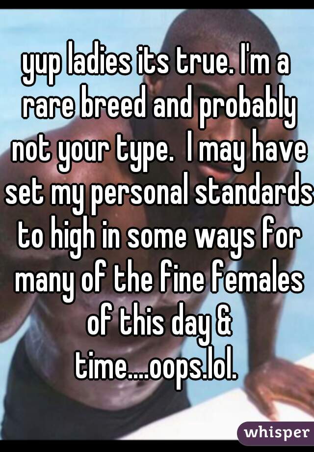 yup ladies its true. I'm a rare breed and probably not your type.  I may have set my personal standards to high in some ways for many of the fine females of this day & time....oops.lol. 