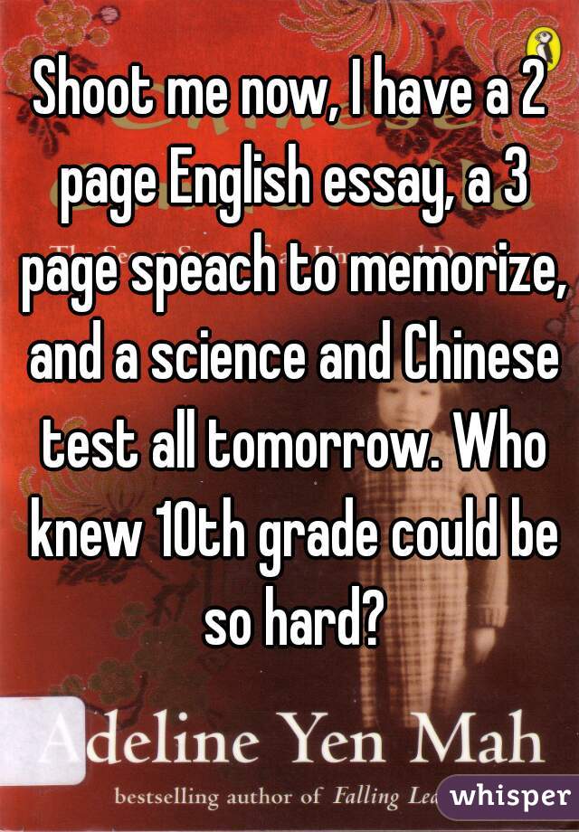 Shoot me now, I have a 2 page English essay, a 3 page speach to memorize, and a science and Chinese test all tomorrow. Who knew 10th grade could be so hard?