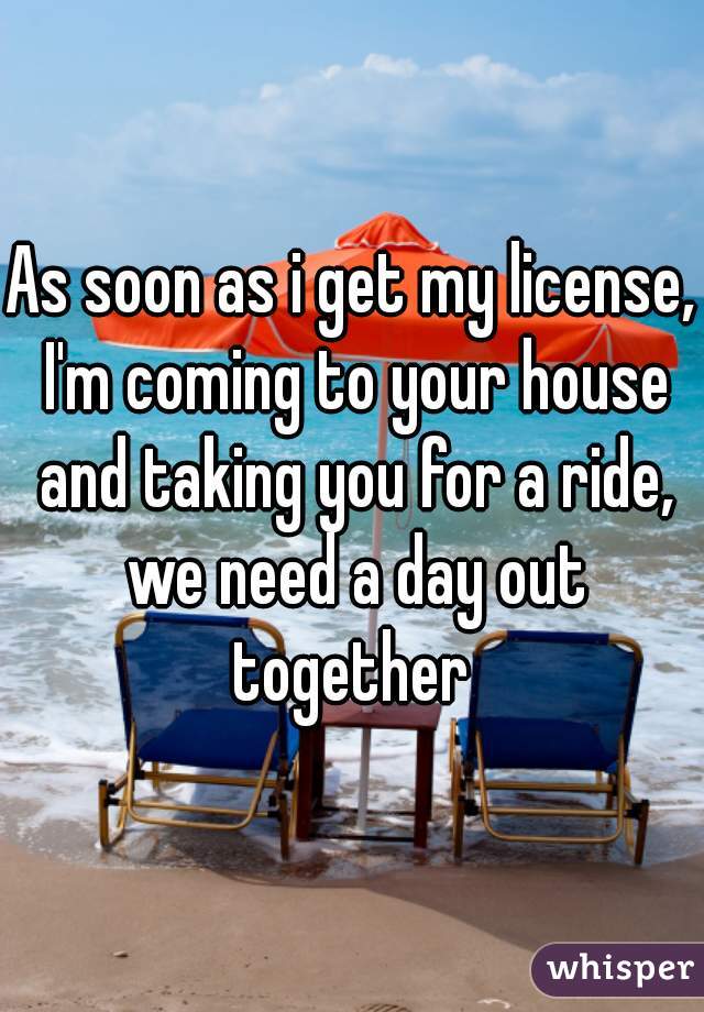 As soon as i get my license, I'm coming to your house and taking you for a ride, we need a day out together 