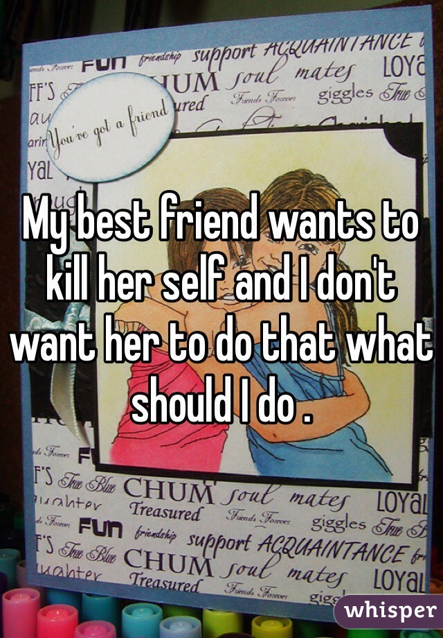 My best friend wants to kill her self and I don't want her to do that what should I do .