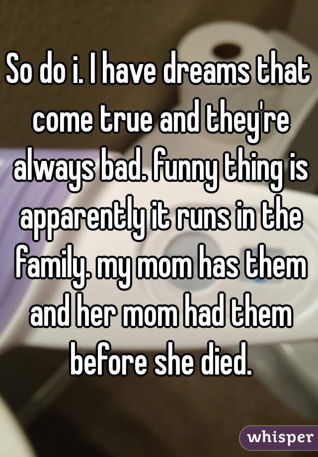 So do i. I have dreams that come true and they're always bad. funny thing is apparently it runs in the family. my mom has them and her mom had them before she died.