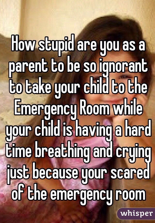 How stupid are you as a parent to be so ignorant  to take your child to the Emergency Room while your child is having a hard time breathing and crying just because your scared of the emergency room 