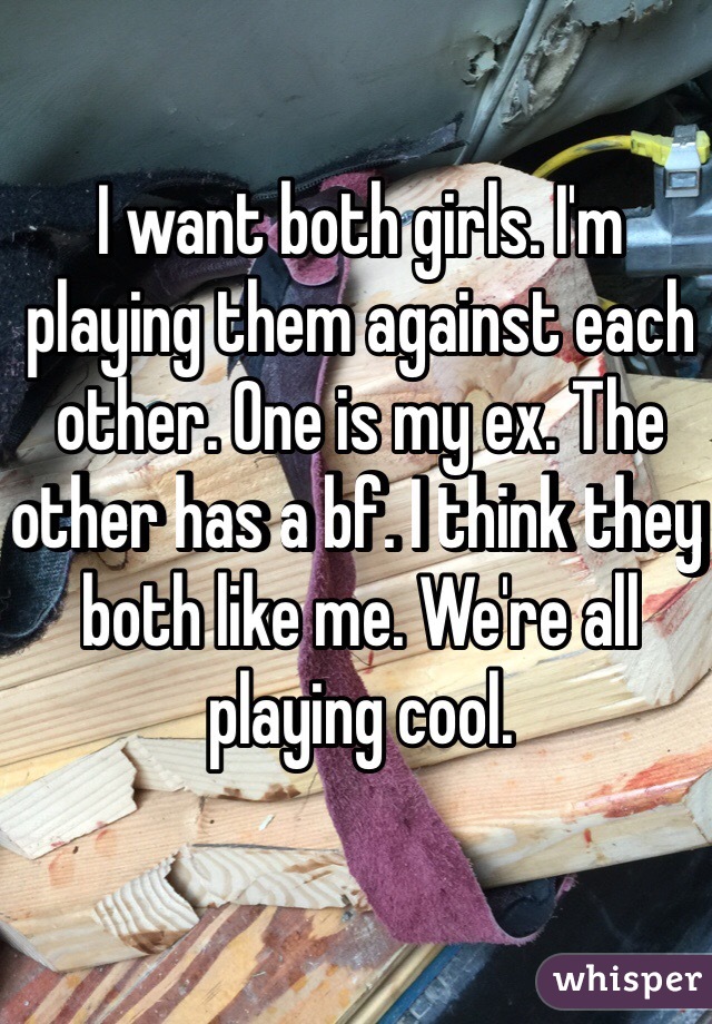 I want both girls. I'm playing them against each other. One is my ex. The other has a bf. I think they both like me. We're all playing cool. 