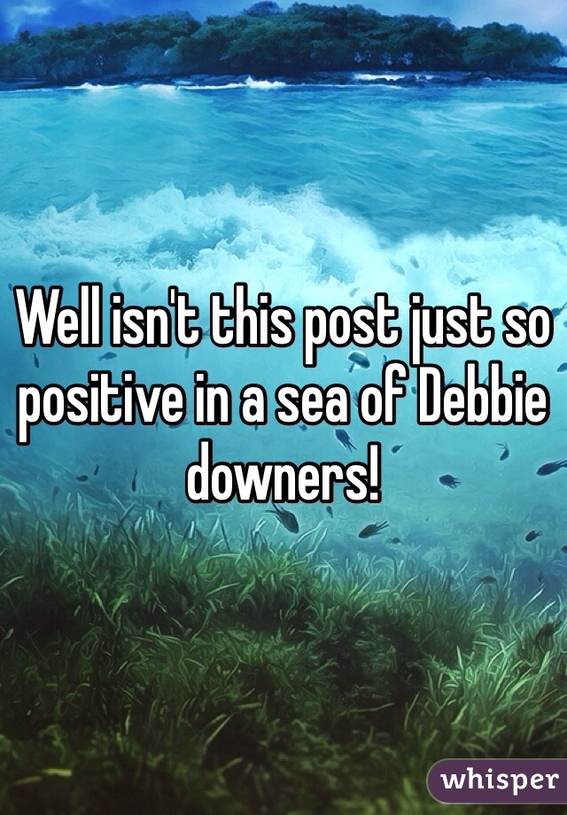 Well isn't this post just so positive in a sea of Debbie downers!