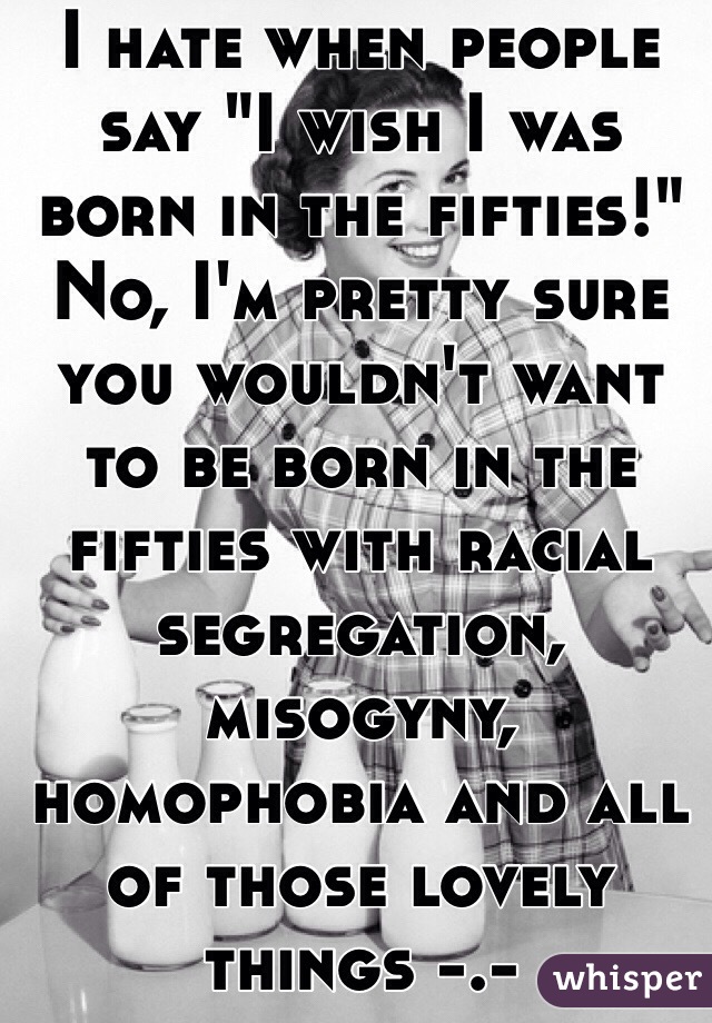 I hate when people say "I wish I was born in the fifties!" No, I'm pretty sure you wouldn't want to be born in the fifties with racial segregation, misogyny, homophobia and all of those lovely things -.-