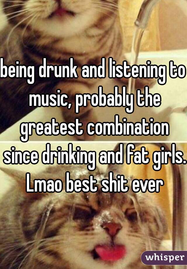 being drunk and listening to music, probably the greatest combination since drinking and fat girls. Lmao best shit ever