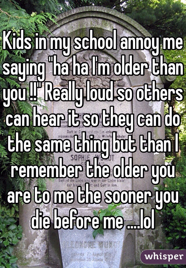 Kids in my school annoy me saying "ha ha I'm older than you !!" Really loud so others can hear it so they can do the same thing but than I remember the older you are to me the sooner you die before me ....lol