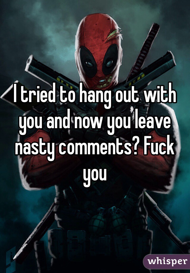 I tried to hang out with you and now you leave nasty comments? Fuck you