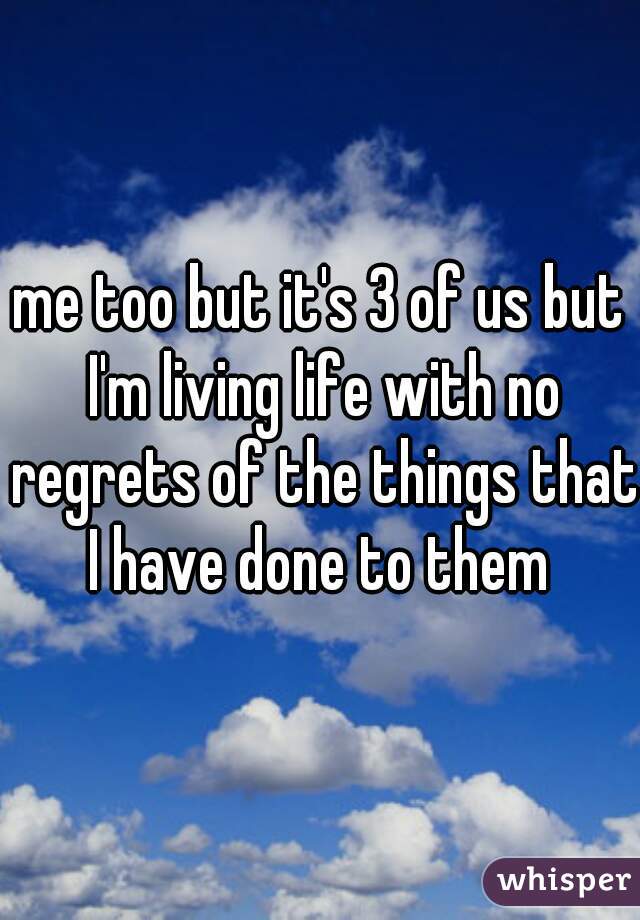 me too but it's 3 of us but I'm living life with no regrets of the things that I have done to them 