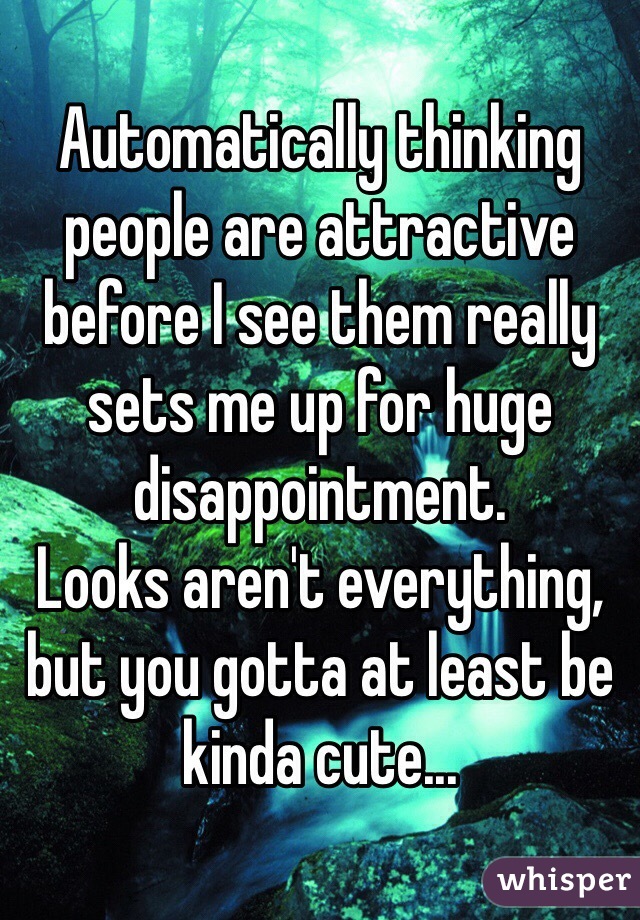 Automatically thinking people are attractive before I see them really sets me up for huge disappointment. 
Looks aren't everything, but you gotta at least be kinda cute... 