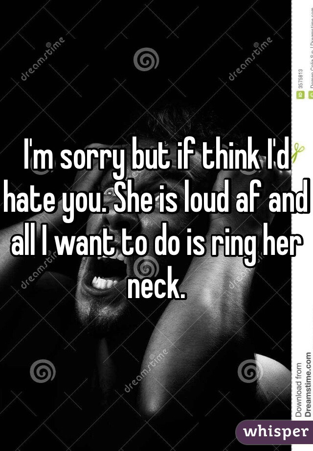 I'm sorry but if think I'd hate you. She is loud af and all I want to do is ring her neck. 