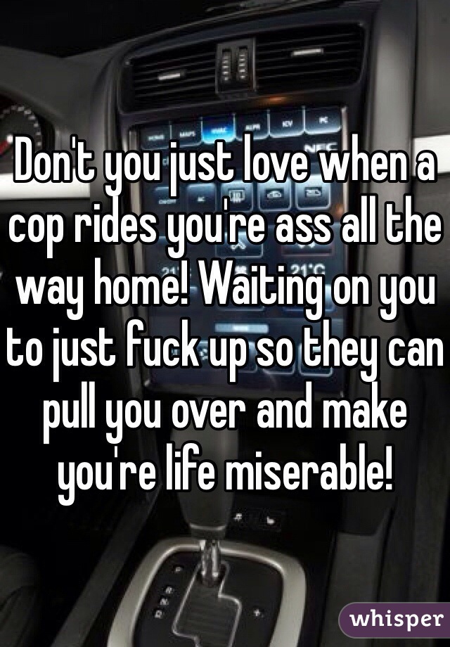 Don't you just love when a cop rides you're ass all the way home! Waiting on you to just fuck up so they can pull you over and make you're life miserable! 