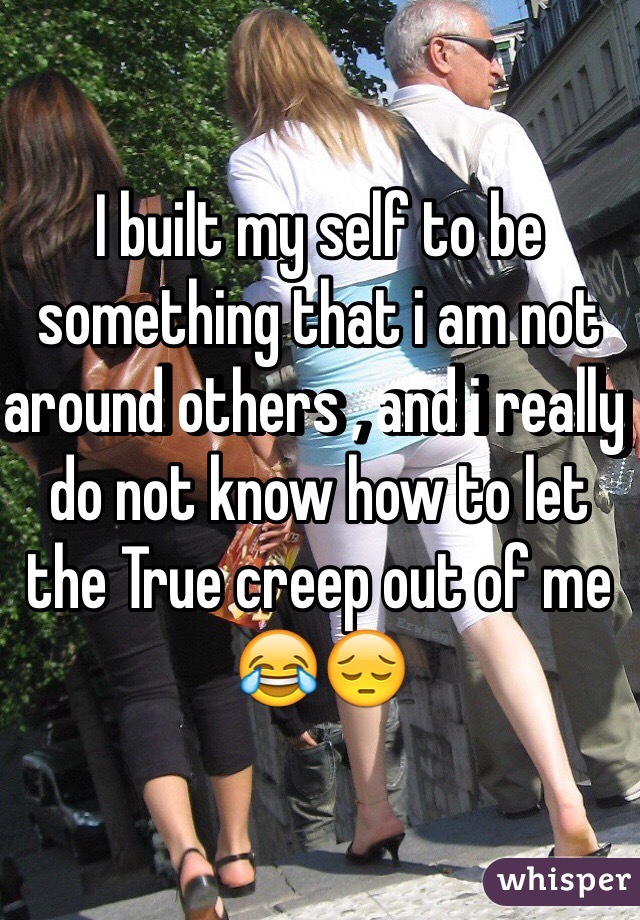 I built my self to be something that i am not around others , and i really do not know how to let the True creep out of me 😂😔