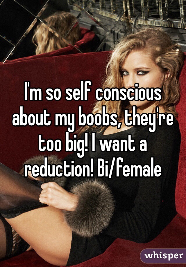 I'm so self conscious about my boobs, they're too big! I want a reduction! Bi/female