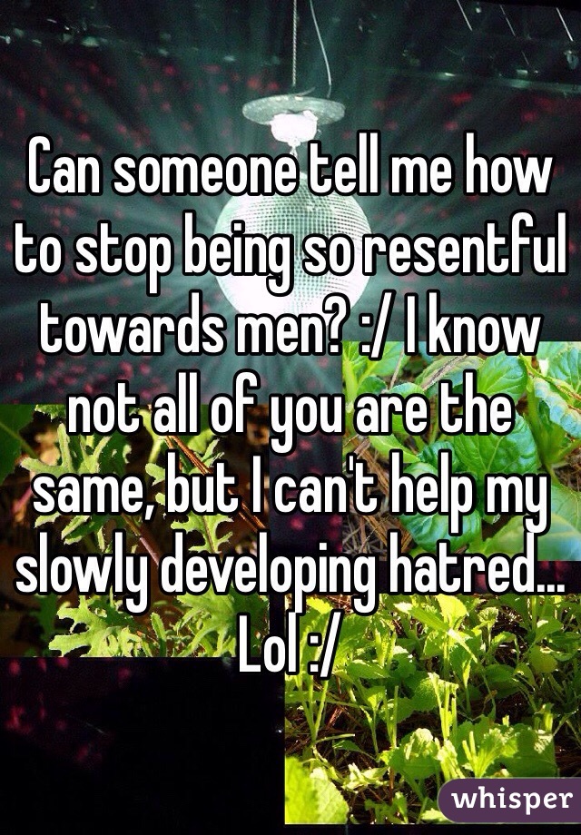 Can someone tell me how to stop being so resentful towards men? :/ I know not all of you are the same, but I can't help my slowly developing hatred... Lol :/