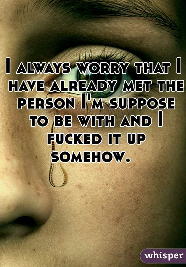 I always worry that I have already met the person I'm suppose to be with and I fucked it up somehow.  