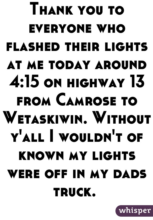 Thank you to everyone who flashed their lights at me today around 4:15 on highway 13 from Camrose to Wetaskiwin. Without y'all I wouldn't of known my lights were off in my dads truck. 