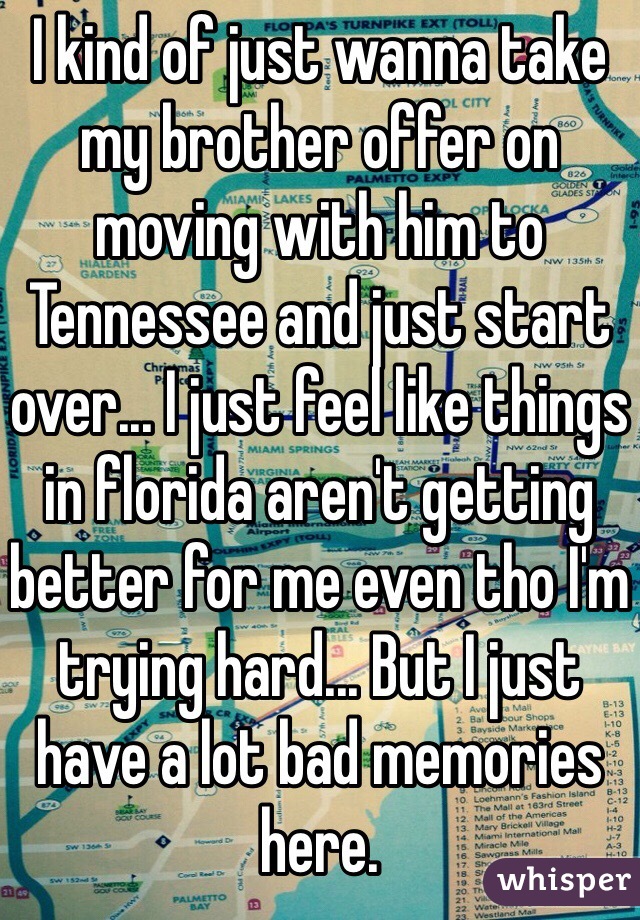 I kind of just wanna take my brother offer on moving with him to Tennessee and just start over... I just feel like things in florida aren't getting better for me even tho I'm trying hard... But I just have a lot bad memories here. 