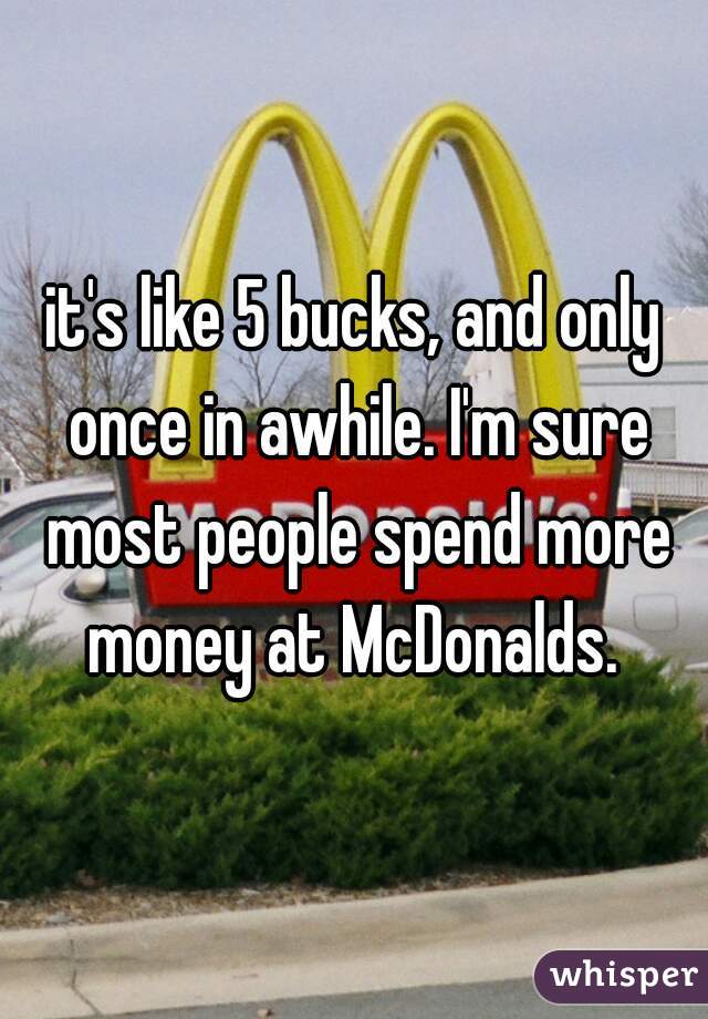 it's like 5 bucks, and only once in awhile. I'm sure most people spend more money at McDonalds. 