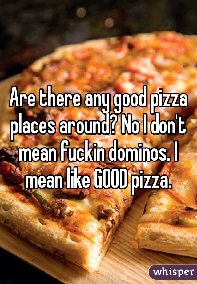 Are there any good pizza places around? No I don't mean fuckin dominos. I mean like GOOD pizza. 