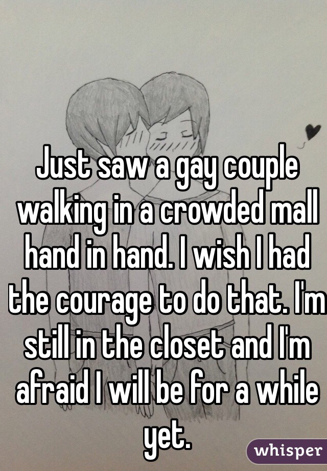 Just saw a gay couple walking in a crowded mall hand in hand. I wish I had the courage to do that. I'm still in the closet and I'm afraid I will be for a while yet.