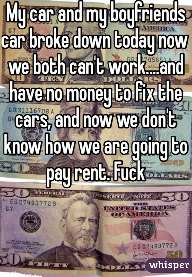 My car and my boyfriends car broke down today now we both can't work....and have no money to fix the cars, and now we don't know how we are going to pay rent. Fuck