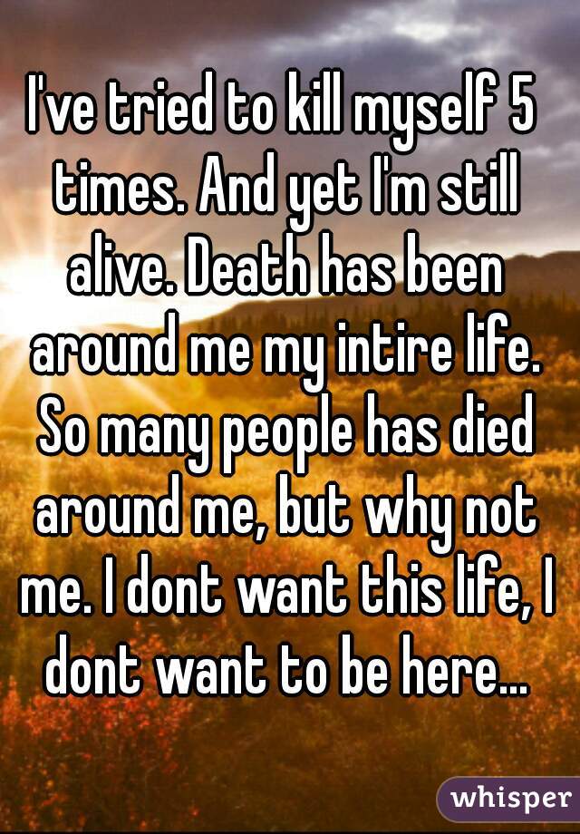 I've tried to kill myself 5 times. And yet I'm still alive. Death has been around me my intire life. So many people has died around me, but why not me. I dont want this life, I dont want to be here...