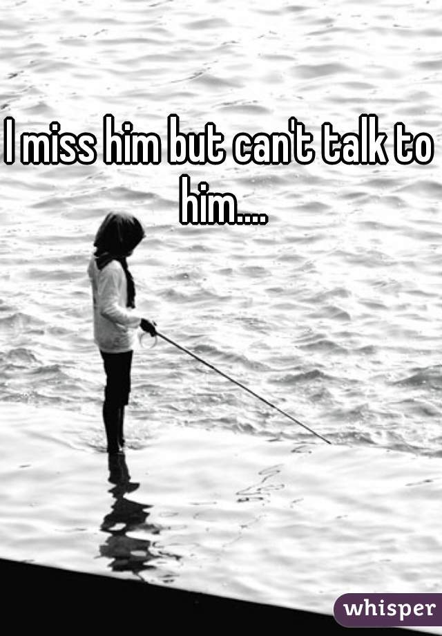 I miss him but can't talk to him....