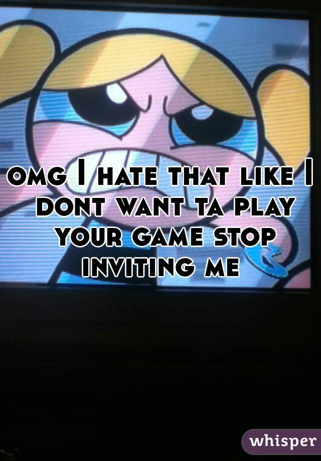 omg I hate that like I dont want ta play your game stop inviting me 