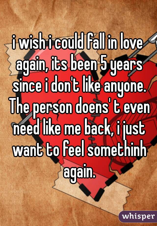 i wish i could fall in love again, its been 5 years since i don't like anyone. The person doens' t even need like me back, i just want to feel somethinh again.