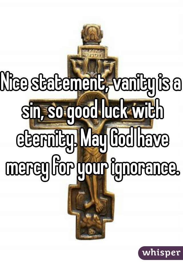 Nice statement, vanity is a sin, so good luck with eternity. May God have mercy for your ignorance.