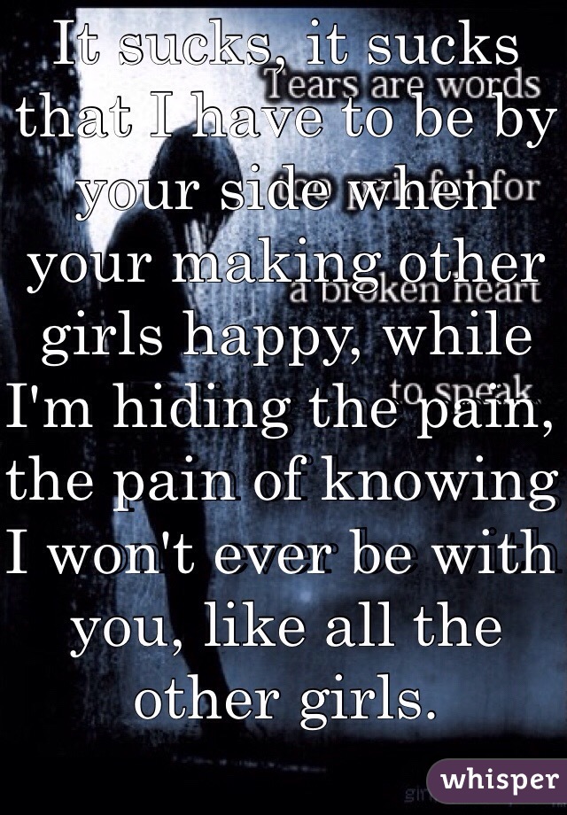 It sucks, it sucks that I have to be by your side when your making other girls happy, while I'm hiding the pain, the pain of knowing I won't ever be with you, like all the other girls.