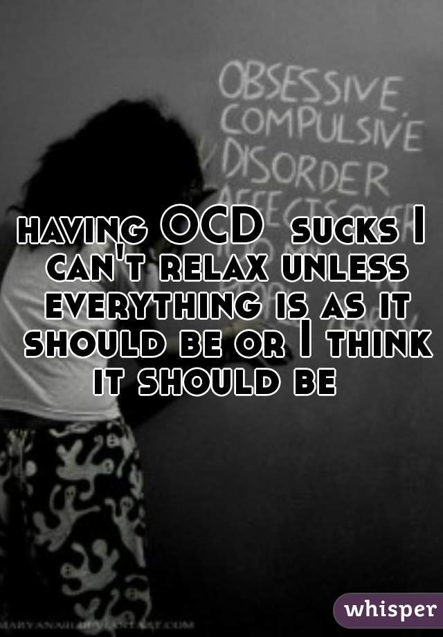 having OCD  sucks I can't relax unless everything is as it should be or I think it should be  