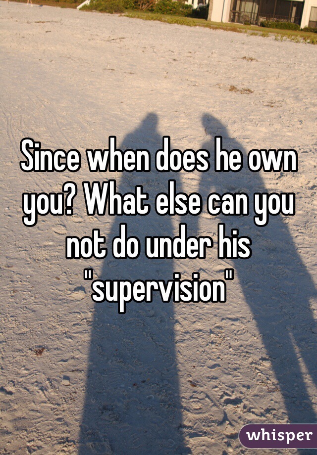 Since when does he own you? What else can you not do under his "supervision"