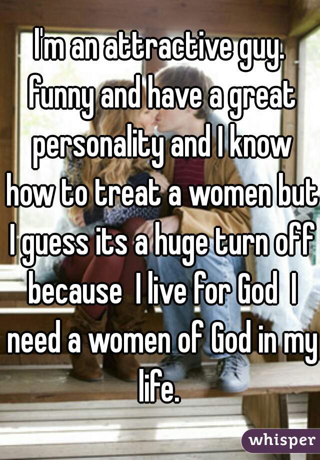 I'm an attractive guy. funny and have a great personality and I know how to treat a women but I guess its a huge turn off because  I live for God  I need a women of God in my life. 