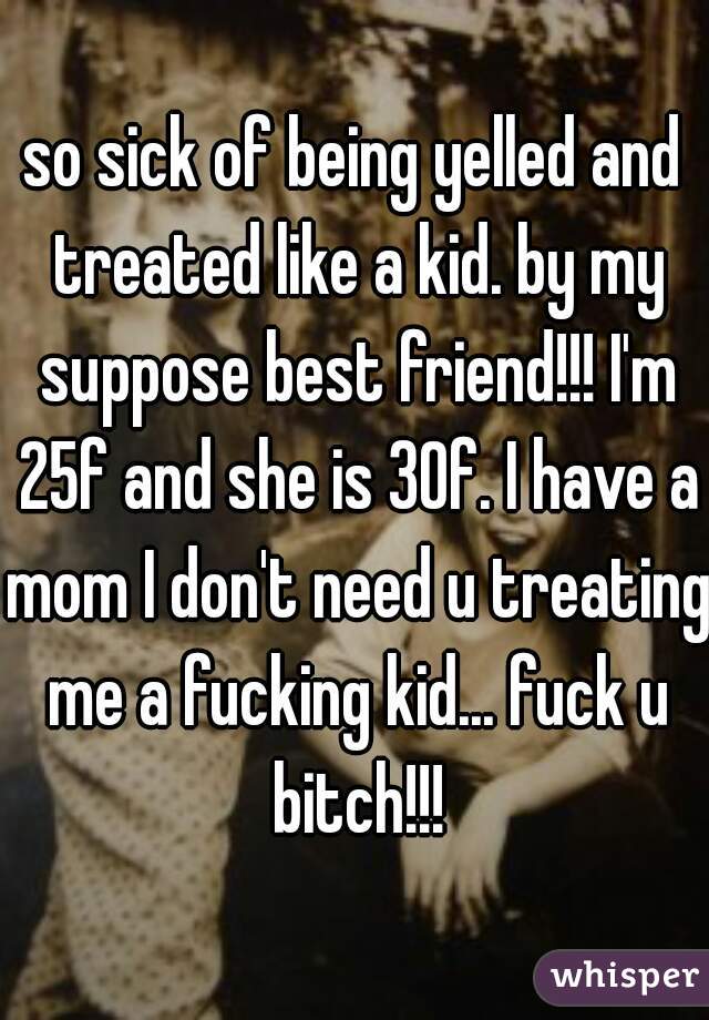 so sick of being yelled and treated like a kid. by my suppose best friend!!! I'm 25f and she is 30f. I have a mom I don't need u treating me a fucking kid... fuck u bitch!!!