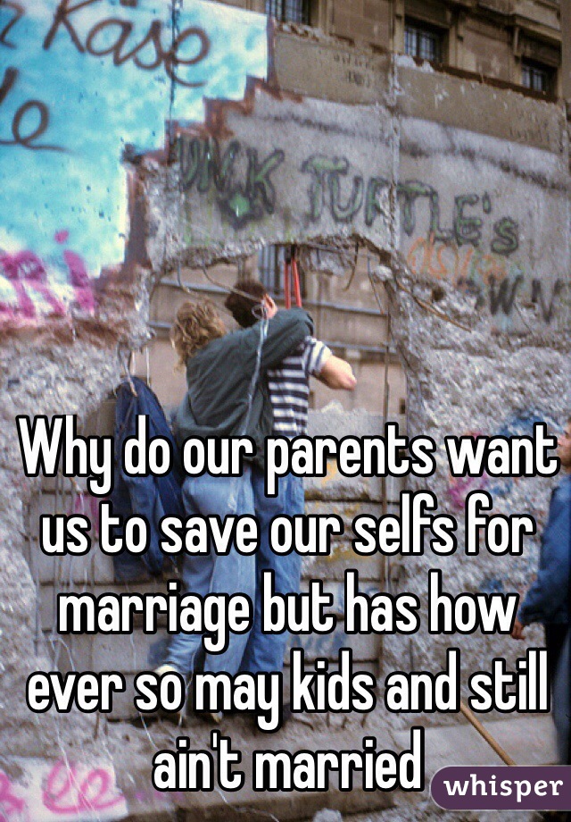 Why do our parents want us to save our selfs for marriage but has how ever so may kids and still ain't married
