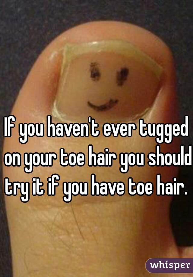 If you haven't ever tugged on your toe hair you should try it if you have toe hair. 