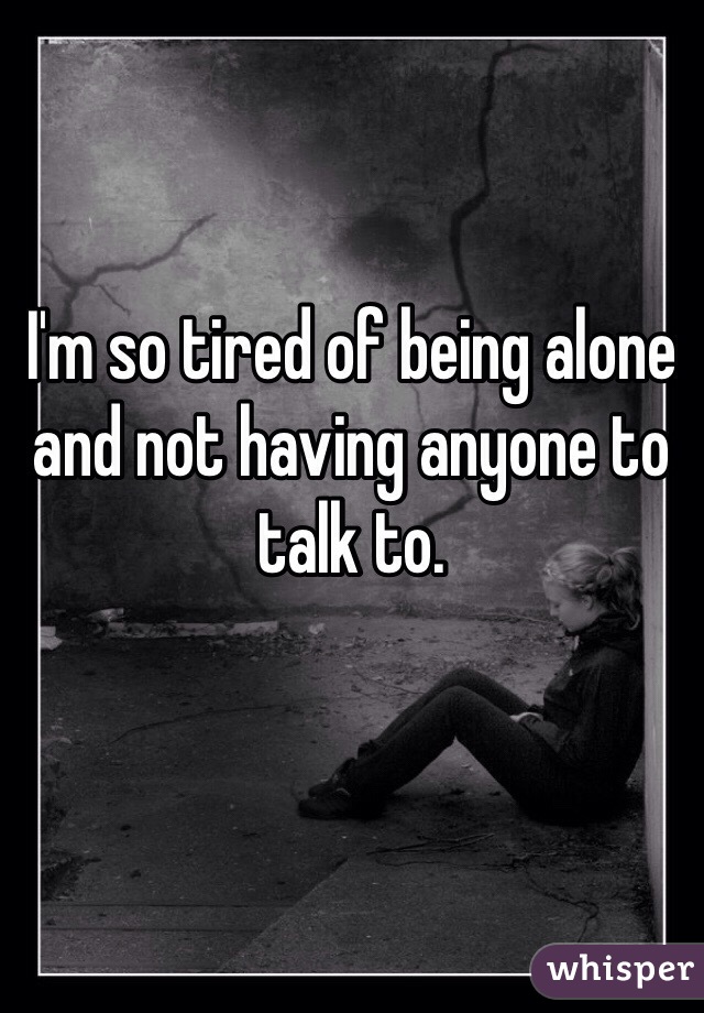 I'm so tired of being alone and not having anyone to talk to. 
